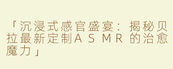 「沉浸式感官盛宴：揭秘贝拉最新定制ASMR的治愈魔力」