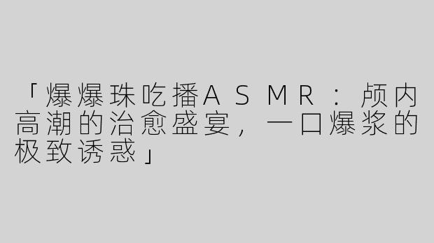 「爆爆珠吃播ASMR：颅内高潮的治愈盛宴，一口爆浆的极致诱惑」