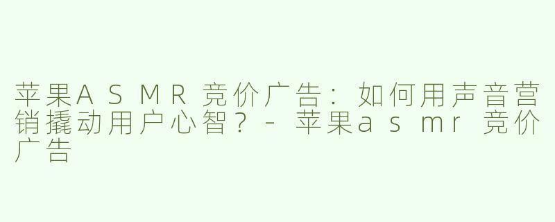 苹果ASMR竞价广告：如何用声音营销撬动用户心智？-苹果asmr竞价广告