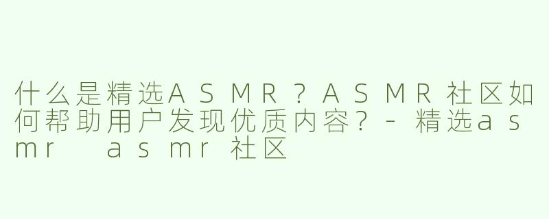 什么是精选ASMR？ASMR社区如何帮助用户发现优质内容？