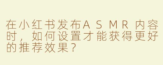 在小红书发布ASMR内容时，如何设置才能获得更好的推荐效果？