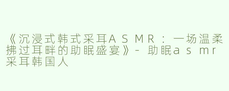《沉浸式韩式采耳ASMR：一场温柔拂过耳畔的助眠盛宴》-助眠asmr采耳韩国人