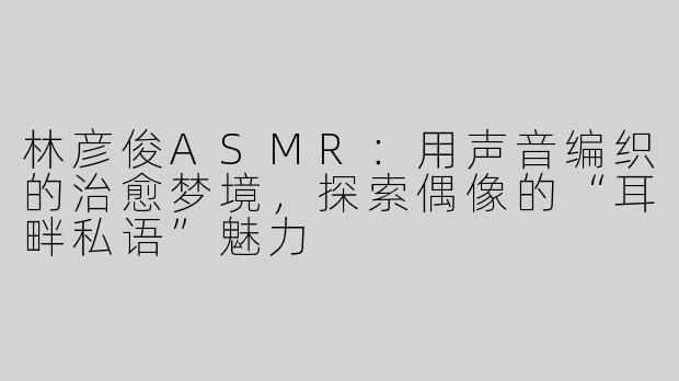 林彦俊ASMR：用声音编织的治愈梦境，探索偶像的“耳畔私语”魅力