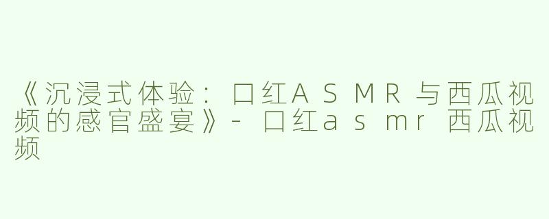 《沉浸式体验：口红ASMR与西瓜视频的感官盛宴》-口红asmr西瓜视频