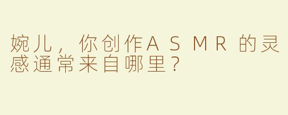 婉儿，你创作ASMR的灵感通常来自哪里？