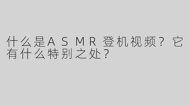 什么是ASMR登机视频？它有什么特别之处？
