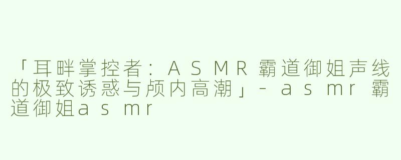 「耳畔掌控者：ASMR霸道御姐声线的极致诱惑与颅内高潮」-asmr霸道御姐asmr