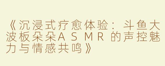 《沉浸式疗愈体验：斗鱼大波板朵朵ASMR的声控魅力与情感共鸣》