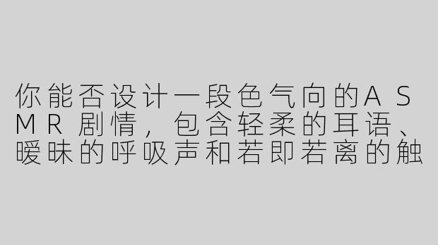 你能否设计一段色气向的ASMR剧情，包含轻柔的耳语、暧昧的呼吸声和若即若离的触感音效？-色气向的ASMR