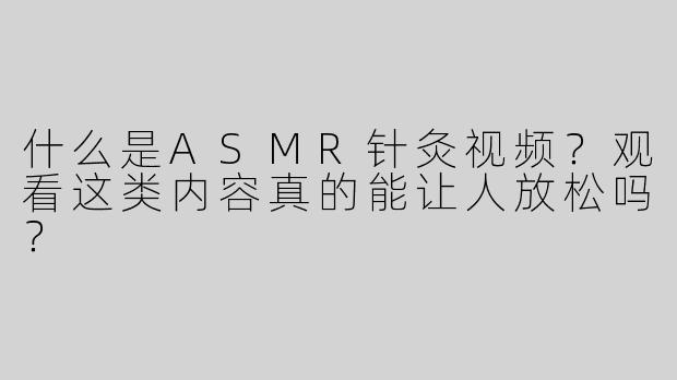 什么是ASMR针灸视频？观看这类内容真的能让人放松吗？
