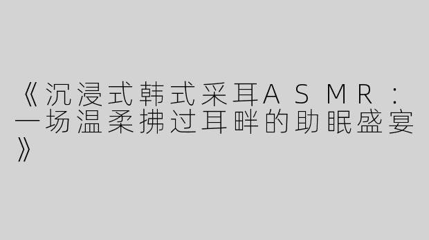 《沉浸式韩式采耳ASMR：一场温柔拂过耳畔的助眠盛宴》