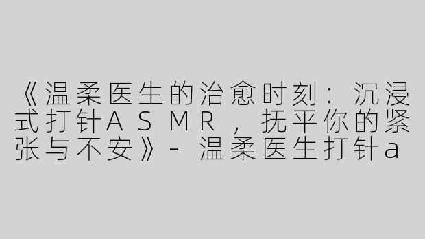 《温柔医生的治愈时刻：沉浸式打针ASMR，抚平你的紧张与不安》-温柔医生打针asmr