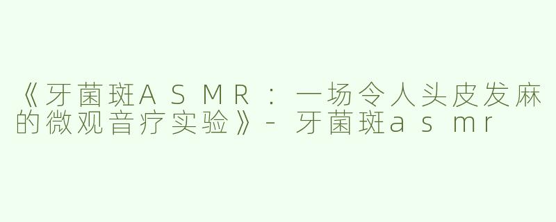 《牙菌斑ASMR：一场令人头皮发麻的微观音疗实验》-牙菌斑asmr