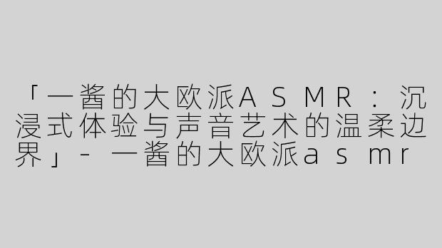 「一酱的大欧派ASMR：沉浸式体验与声音艺术的温柔边界」-一酱的大欧派asmr
