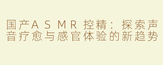 国产ASMR控精：探索声音疗愈与感官体验的新趋势