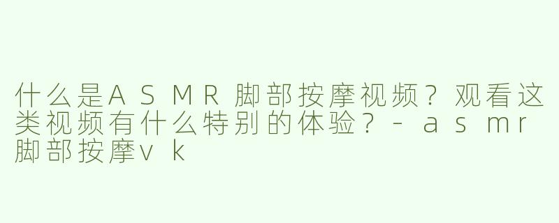 什么是ASMR脚部按摩视频？观看这类视频有什么特别的体验？-asmr脚部按摩vk