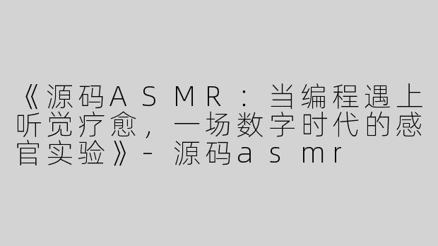 《源码ASMR：当编程遇上听觉疗愈，一场数字时代的感官实验》-源码asmr
