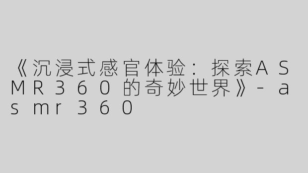 《沉浸式感官体验：探索ASMR360的奇妙世界》-asmr360