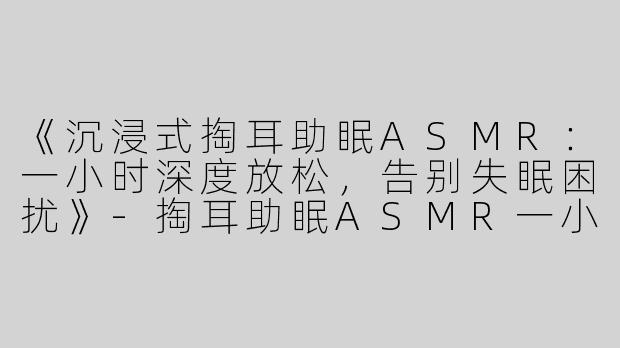 《沉浸式掏耳助眠ASMR：一小时深度放松，告别失眠困扰》-掏耳助眠ASMR一小时