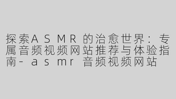 探索ASMR的治愈世界：专属音频视频网站推荐与体验指南