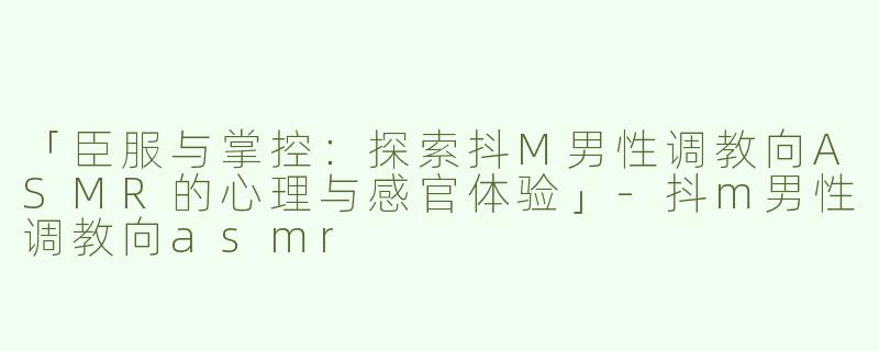 「臣服与掌控：探索抖M男性调教向ASMR的心理与感官体验」-抖m男性调教向asmr