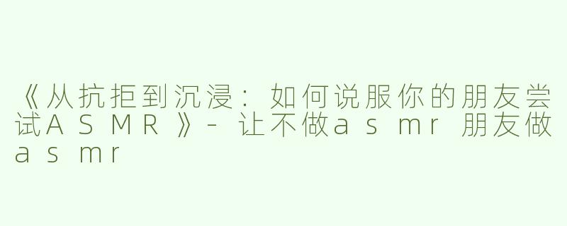 《从抗拒到沉浸：如何说服你的朋友尝试ASMR》-让不做asmr朋友做asmr