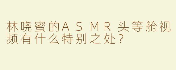林晓蜜的ASMR头等舱视频有什么特别之处？
