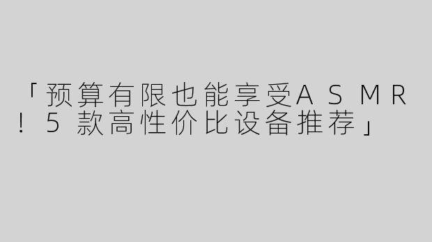「预算有限也能享受ASMR！5款高性价比设备推荐」
