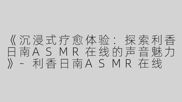 《沉浸式疗愈体验：探索利香日南ASMR在线的声音魅力》