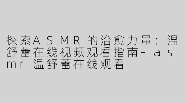 探索ASMR的治愈力量：温舒蕾在线视频观看指南-asmr温舒蕾在线观看