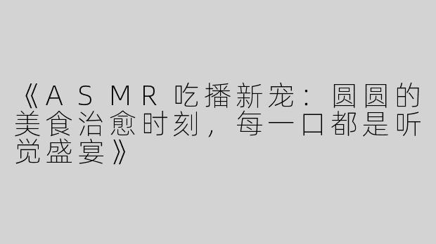 《ASMR吃播新宠：圆圆的美食治愈时刻，每一口都是听觉盛宴》