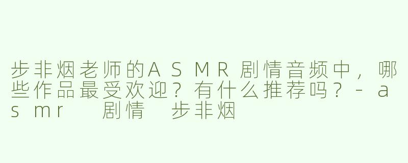步非烟老师的ASMR剧情音频中，哪些作品最受欢迎？有什么推荐吗？