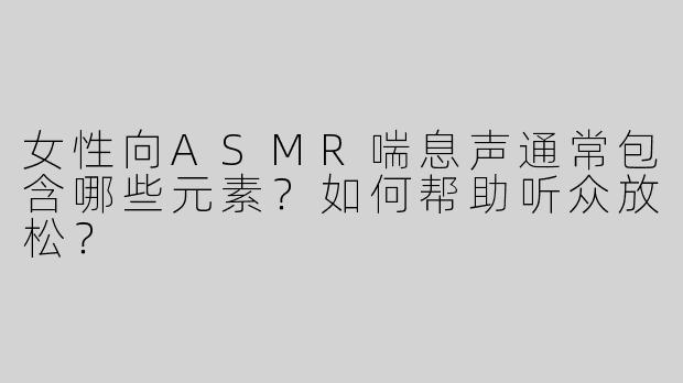 女性向ASMR喘息声通常包含哪些元素？如何帮助听众放松？
