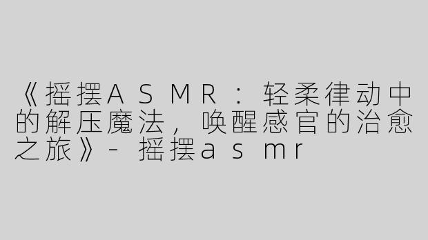 《摇摆ASMR：轻柔律动中的解压魔法，唤醒感官的治愈之旅》-摇摆asmr