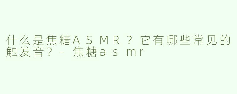 什么是焦糖ASMR？它有哪些常见的触发音？-焦糖asmr
