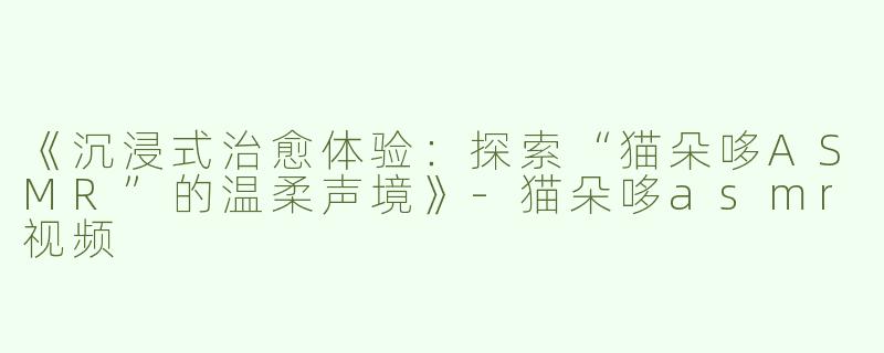 《沉浸式治愈体验：探索“猫朵哆ASMR”的温柔声境》
