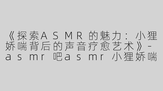 《探索ASMR的魅力：小狸娇喘背后的声音疗愈艺术》-asmr吧asmr小狸娇喘