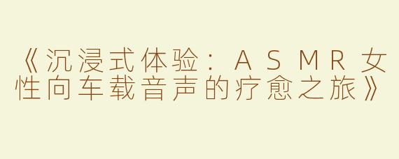 《沉浸式体验：ASMR女性向车载音声的疗愈之旅》