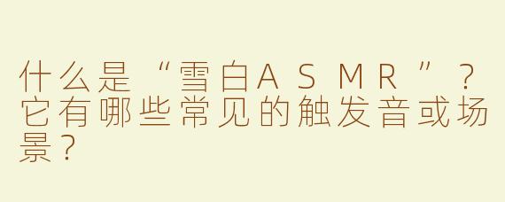 什么是“雪白ASMR”？它有哪些常见的触发音或场景？