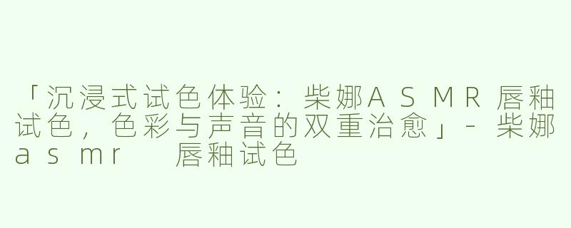 「沉浸式试色体验：柴娜ASMR唇釉试色，色彩与声音的双重治愈」
