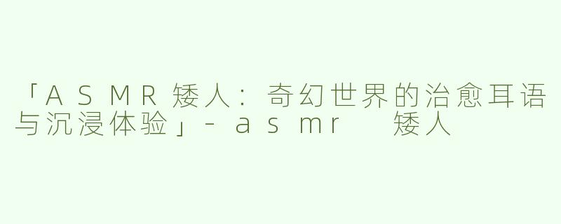 「ASMR矮人：奇幻世界的治愈耳语与沉浸体验」-asmr 矮人