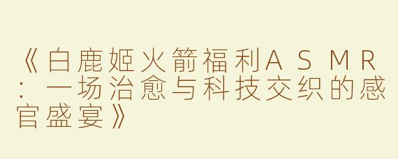 《白鹿姬火箭福利ASMR：一场治愈与科技交织的感官盛宴》