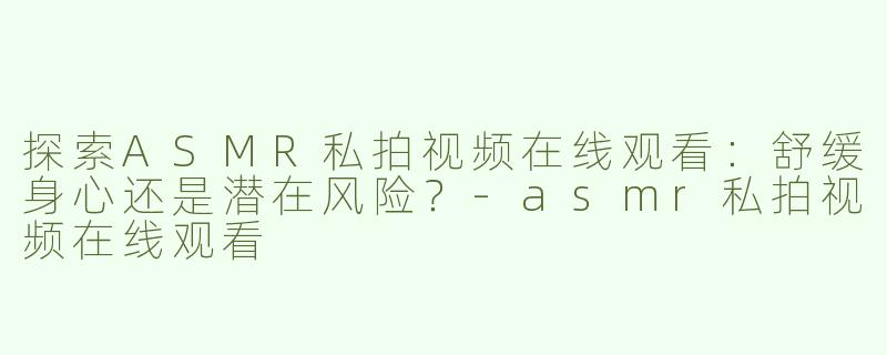 探索ASMR私拍视频在线观看：舒缓身心还是潜在风险？-asmr私拍视频在线观看