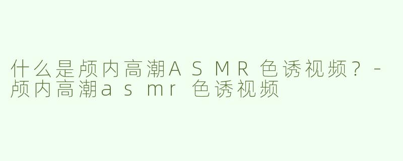 什么是颅内高潮ASMR色诱视频？-颅内高潮asmr色诱视频