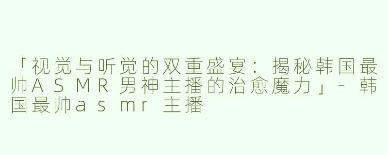 「视觉与听觉的双重盛宴：揭秘韩国最帅ASMR男神主播的治愈魔力」-韩国最帅asmr主播