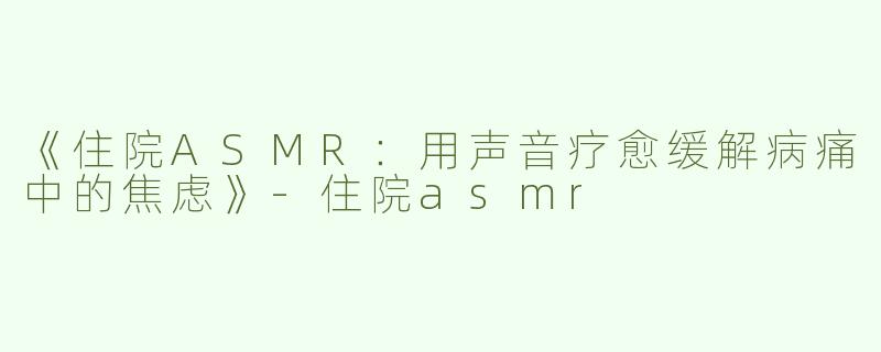 《住院ASMR：用声音疗愈缓解病痛中的焦虑》-住院asmr