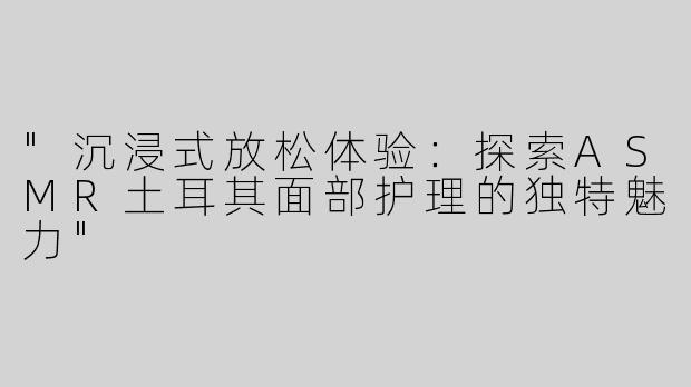 "沉浸式放松体验：探索ASMR土耳其面部护理的独特魅力"