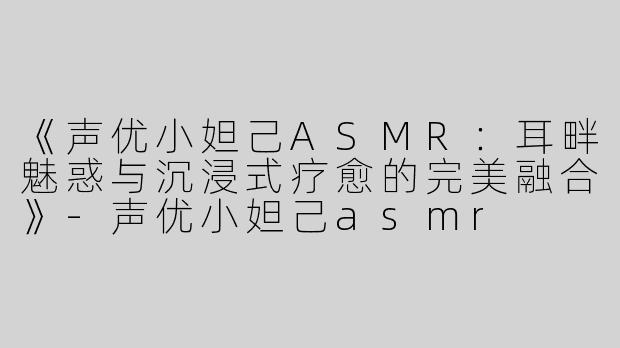 《声优小妲己ASMR：耳畔魅惑与沉浸式疗愈的完美融合》