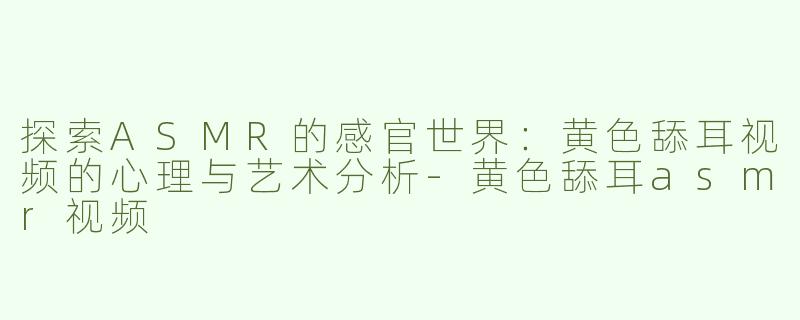 探索ASMR的感官世界：黄色舔耳视频的心理与艺术分析