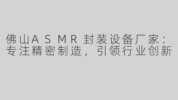 佛山ASMR封装设备厂家：专注精密制造，引领行业创新